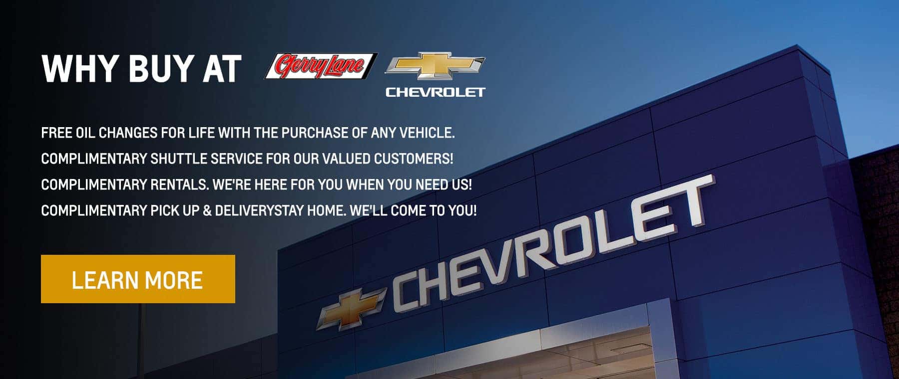 Why Buy At Gerry Lane Chevrolet: COMPLIMENTARY OIL CHANGES FOR LIFE - WITH THE PURCHASE OF ANY VEHICLE COMPLIMENTARY SHUTTLE SERVICE - FOR OUR VALUED CUSTOMERS! COMPLIMENTARY RENTALS - WE'RE HERE FOR YOU WHEN YOU NEED US! COMPLIMENTARY PICK UP & DELIVERY - STAY HOME. WE'LL COME TO YOU!