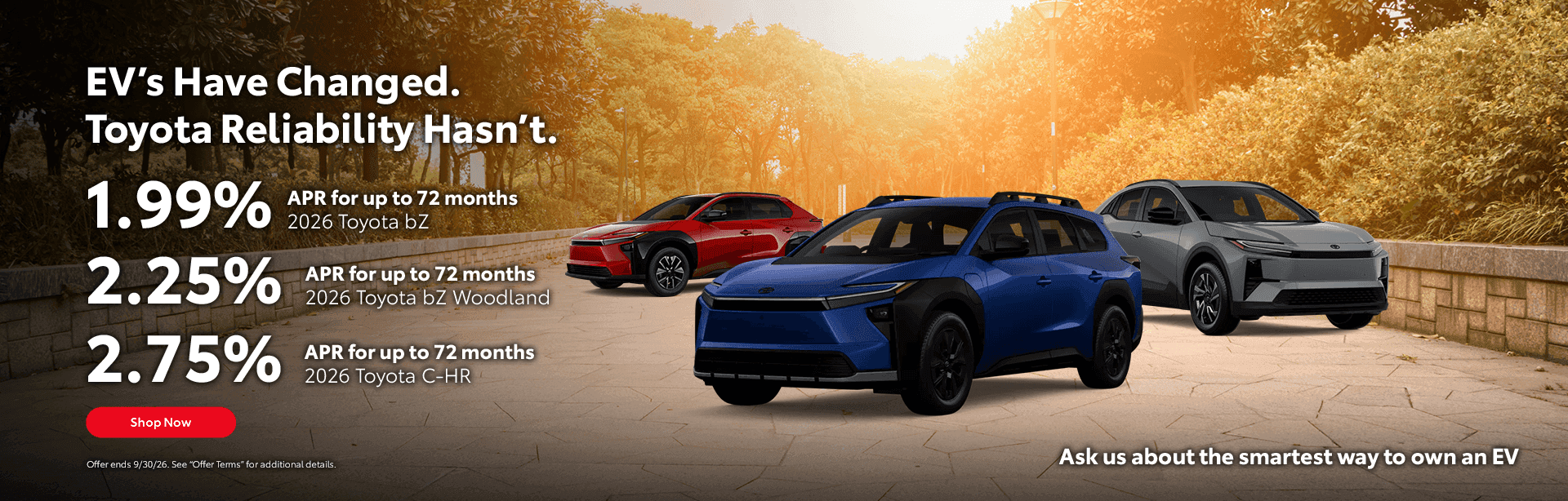2026 bZ 1.99% APR for up to 72 months 2026 bZ Woodland 2.25% APR for up to 72 months 2026 C-HR 2.75% APR for up to 72 months Ask us about the smartest way to own an EV