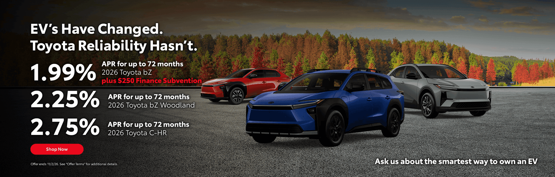 Headline EV’s Have Changed. Toyota Reliability Hasn’t. Subtext 2026 bZ 1.99% APR for up to 72 months 2026 bZ Woodland 2.25% APR for up to 72 months 2026 C-HR 2.75% APR for up to 72 months Ask us about the smartest way to own an EV