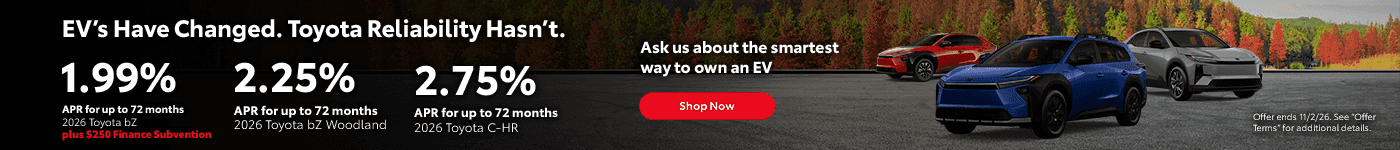 Headline EV’s Have Changed. Toyota Reliability Hasn’t. Subtext 2026 bZ 1.99% APR for up to 72 months 2026 bZ Woodland 2.25% APR for up to 72 months 2026 C-HR 2.75% APR for up to 72 months Ask us about the smartest way to own an EV