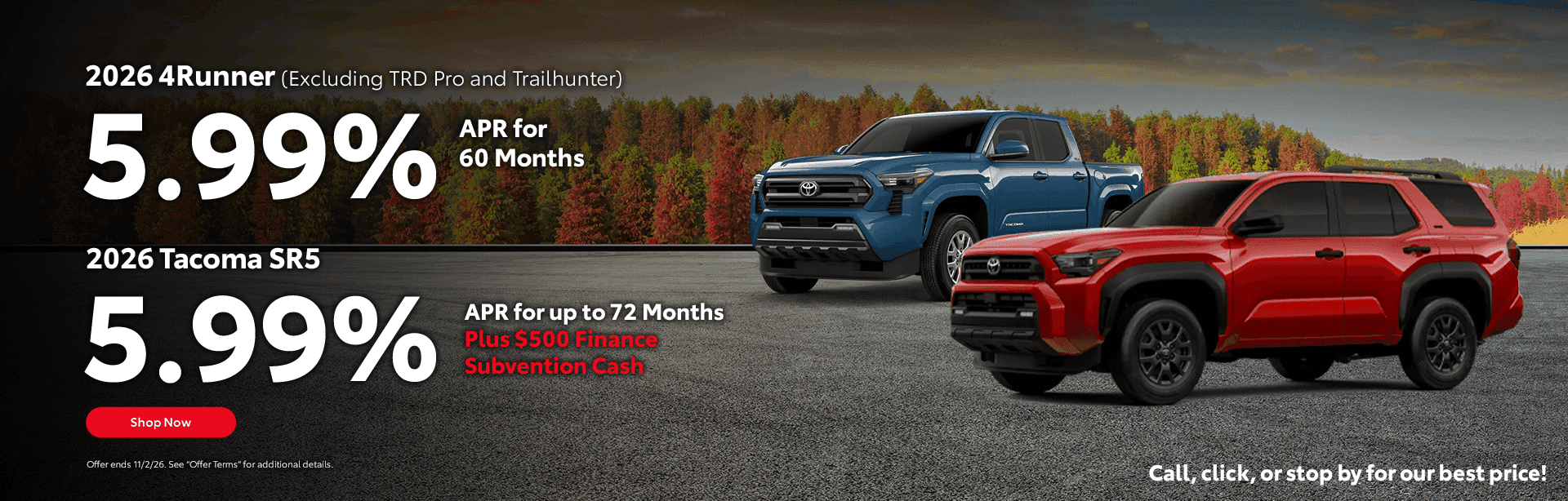 2026 Tacoma SR5 5.99% APR for 72 Months Plus $500 Finance Subvention Cash Subtext 2026 4Runner (Excluding TRD Pro and Trailhunter) 5.99% APR for 60 Months Call, click, or stop by for our best price!