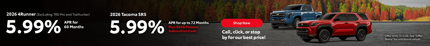 2026 Tacoma SR5 5.99% APR for 72 Months Plus $500 Finance Subvention Cash Subtext 2026 4Runner (Excluding TRD Pro and Trailhunter) 5.99% APR for 60 Months Call, click, or stop by for our best price!