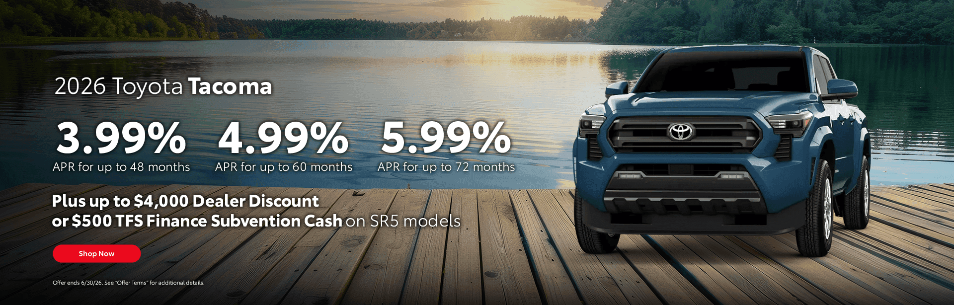 2026 Toyota Tacoma 3.99% APR for up to 48 months 4.99% APR for up to 60 months 5.99% APR for up to 72 months Subtext: Plus up to $4,000 Dealer Discount or $500 TFS Finance Subvention Cash on SR5 models