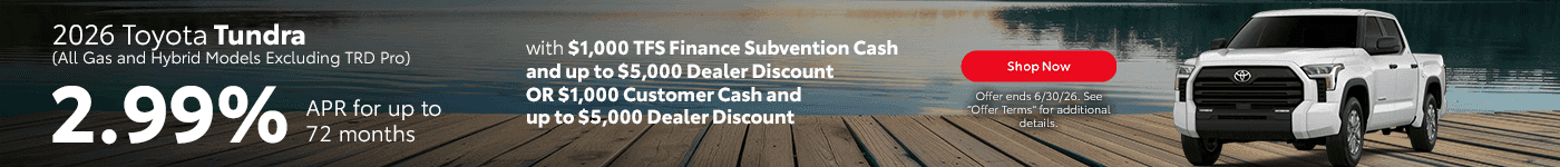 2026 Toyota Tundra (All Gas and Hybrid Models Excluding TRD Pro) Subtext: 2.99% APR for up to 72 months with $1,000 TFS Finance Subvention Cash and up to $5,000 Dealer Discount OR $1,000 Customer Cash and up to $5,000 Dealer Discount
